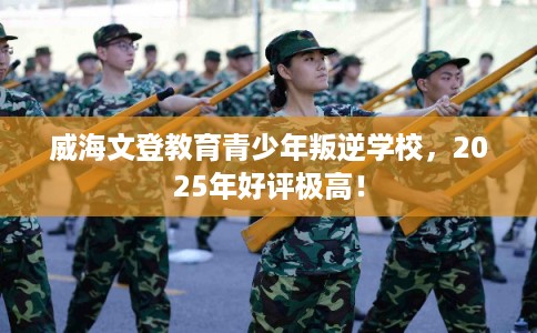 威海文登教育青少年叛逆学校，2025年好评极高！