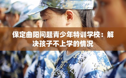 保定曲阳问题青少年特训学校：解决孩子不上学的情况