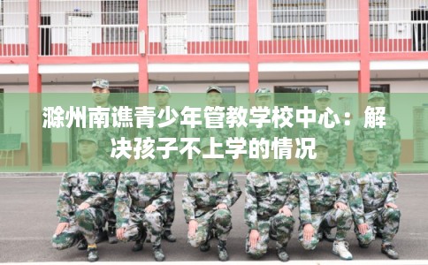 滁州南谯青少年管教学校中心：解决孩子不上学的情况