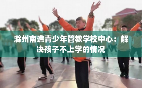 滁州南谯青少年管教学校中心：解决孩子不上学的情况