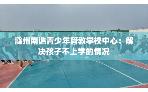 滁州南谯青少年管教学校中心：解决孩子不上学的情况