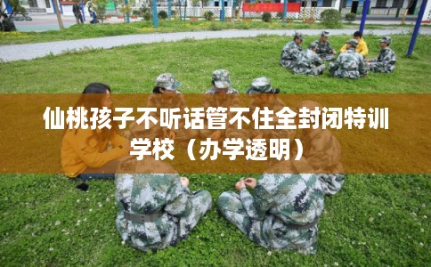 仙桃孩子不听话管不住全封闭特训学校（办学透明）