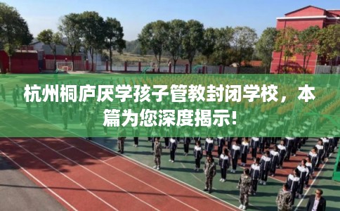 杭州桐庐厌学孩子管教封闭学校，本篇为您深度揭示!