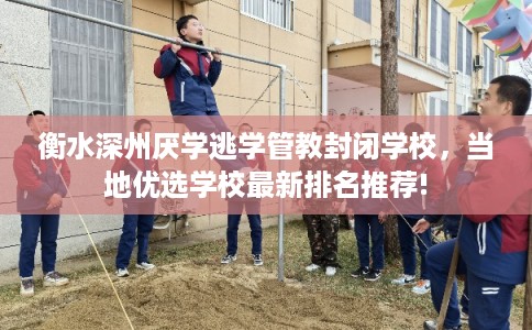 衡水深州厌学逃学管教封闭学校，当地优选学校最新排名推荐!