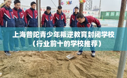 上海普陀青少年叛逆教育封闭学校（行业前十的学校推荐）