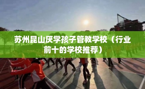 苏州昆山厌学孩子管教学校(行业前十的学校推荐) 苏州昆山厌学孩子管教学校(行业前十的学校推荐)