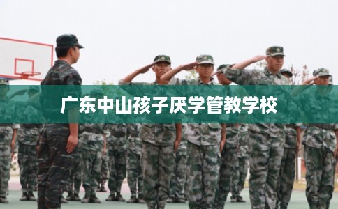 广东中山孩子厌学管教学校