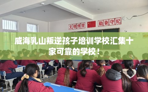 威海乳山叛逆孩子培训学校汇集十家可靠的学校！