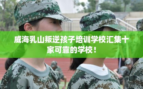 威海乳山叛逆孩子培训学校汇集十家可靠的学校！