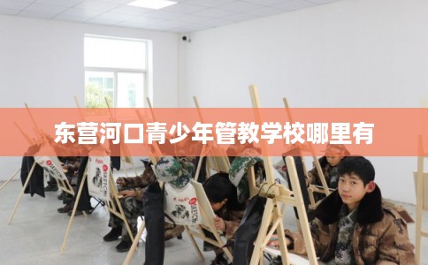东营河口青少年管教学校哪里有