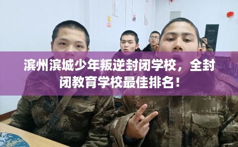 滨州滨城少年叛逆封闭学校，全封闭教育学校最佳排名！