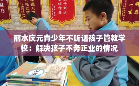丽水庆元青少年不听话孩子管教学校：解决孩子不务正业的情况