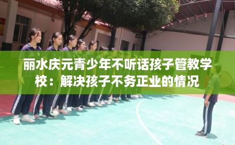 丽水庆元青少年不听话孩子管教学校：解决孩子不务正业的情况
