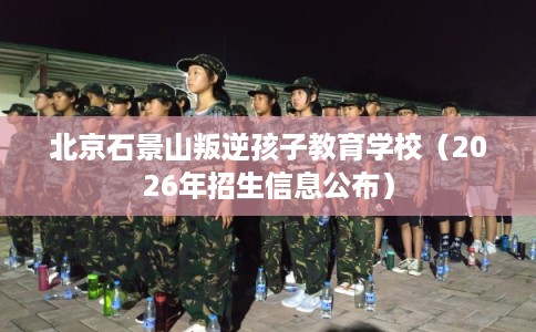 北京石景山叛逆孩子教育学校（2026年招生信息公布）