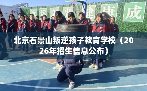 北京石景山叛逆孩子教育学校（2026年招生信息公布）