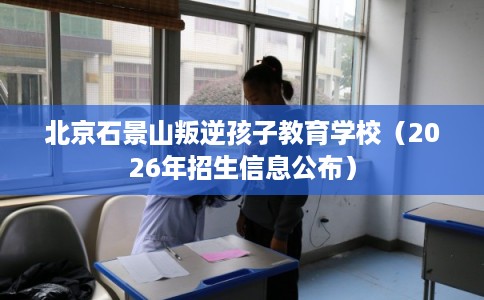 北京石景山叛逆孩子教育学校（2026年招生信息公布）