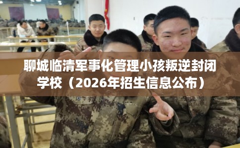 聊城临清军事化管理小孩叛逆封闭学校（2026年招生信息公布）