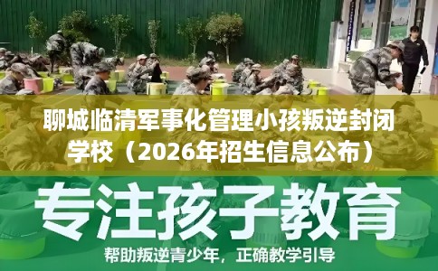 聊城临清军事化管理小孩叛逆封闭学校（2026年招生信息公布）