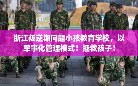 浙江叛逆期问题小孩教育学校，以军事化管理模式！拯救孩子！