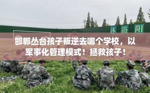 邯郸丛台孩子叛逆去哪个学校，以军事化管理模式！拯救孩子！