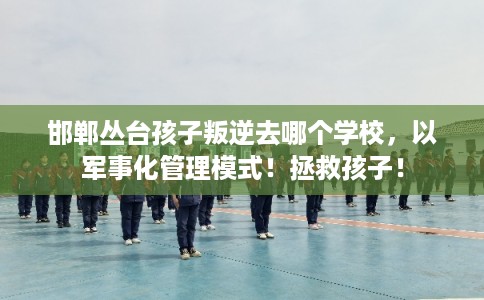邯郸丛台孩子叛逆去哪个学校，以军事化管理模式！拯救孩子！