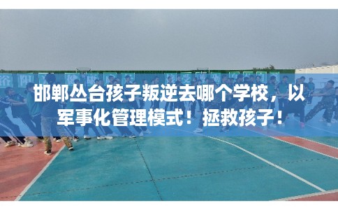 邯郸丛台孩子叛逆去哪个学校，以军事化管理模式！拯救孩子！