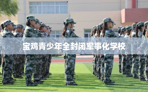 宝鸡青少年全封闭军事化学校 宝鸡青少年全封闭军事化学校