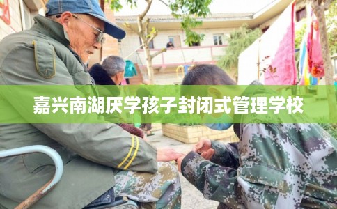 嘉兴南湖厌学孩子封闭式管理学校 嘉兴南湖厌学孩子封闭式管理学校