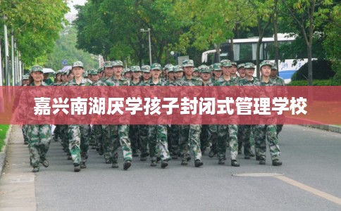 嘉兴南湖厌学孩子封闭式管理学校 嘉兴南湖厌学孩子封闭式管理学校