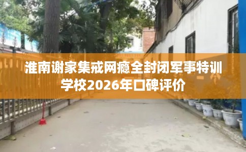 淮南谢家集戒网瘾全封闭军事特训学校2026年口碑评价