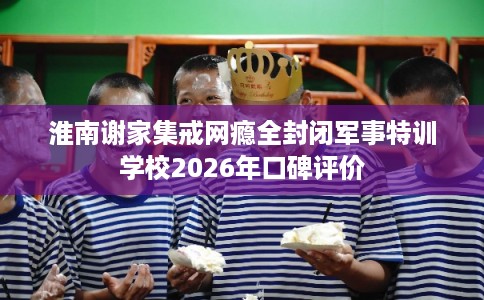 淮南谢家集戒网瘾全封闭军事特训学校2026年口碑评价