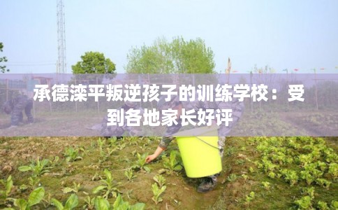 承德滦平叛逆孩子的训练学校:受到各地家长好评 承德滦平叛逆孩子的训练学校:受到各地家长好评