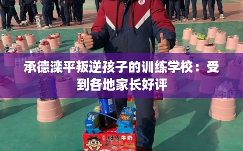 承德滦平叛逆孩子的训练学校:受到各地家长好评 承德滦平叛逆孩子的训练学校:受到各地家长好评