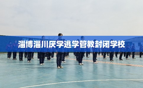 淄博淄川厌学逃学管教封闭学校 淄博淄川厌学逃学管教封闭学校