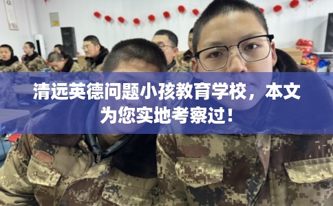 清远英德问题小孩教育学校,本文为您实地考察过! 清远英德问题小孩教育学校,本文为您实地考察过!