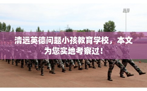 清远英德问题小孩教育学校，本文为您实地考察过！