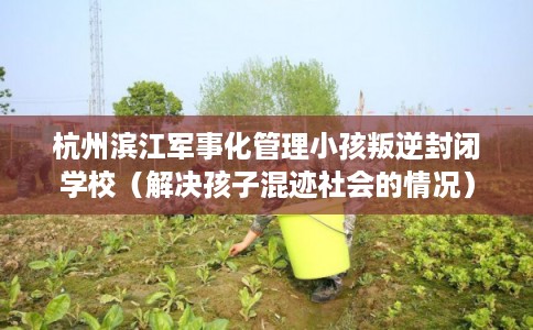 杭州滨江军事化管理小孩叛逆封闭学校(解决孩子混迹社会的情况) 杭州滨江军事化管理小孩叛逆封闭学校(解决孩子混迹社会的情况)