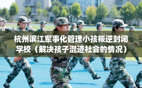 杭州滨江军事化管理小孩叛逆封闭学校（解决孩子混迹社会的情况）