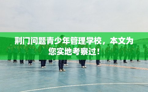 荆门问题青少年管理学校，本文为您实地考察过！