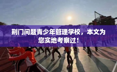 荆门问题青少年管理学校，本文为您实地考察过！