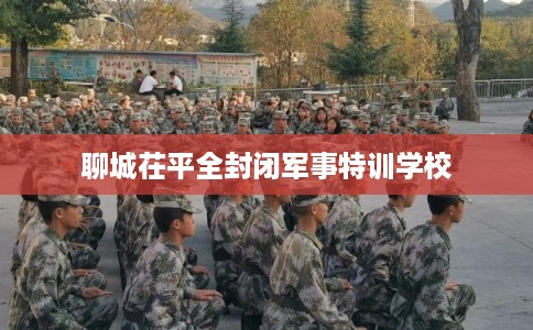 聊城茌平全封闭军事特训学校 聊城茌平全封闭军事特训学校