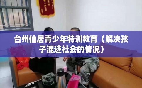 台州仙居青少年特训教育（解决孩子混迹社会的情况）