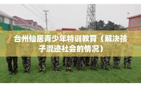 台州仙居青少年特训教育（解决孩子混迹社会的情况）