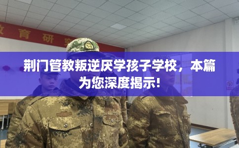 荆门管教叛逆厌学孩子学校，本篇为您深度揭示!