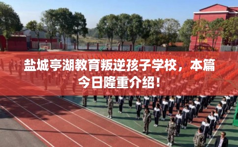 盐城亭湖教育叛逆孩子学校，本篇今日隆重介绍！
