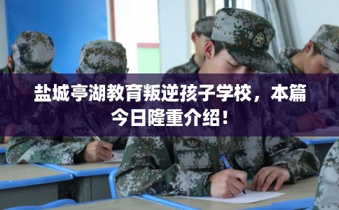 盐城亭湖教育叛逆孩子学校，本篇今日隆重介绍！