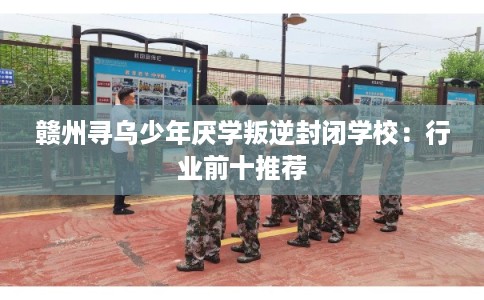 赣州寻乌少年厌学叛逆封闭学校：行业前十推荐