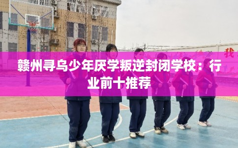 赣州寻乌少年厌学叛逆封闭学校：行业前十推荐