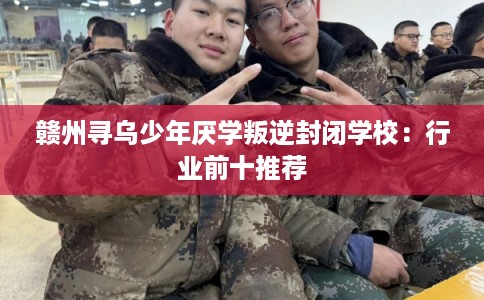 赣州寻乌少年厌学叛逆封闭学校：行业前十推荐