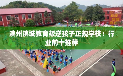 滨州滨城教育叛逆孩子正规学校：行业前十推荐